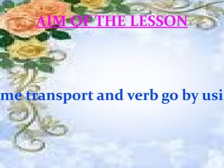 AIM OF THE LESSON Students will be able to identify some transport and verb go by using pictures and then talk about it   