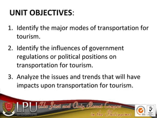 UNIT OBJECTIVES:
1. Identify the major modes of transportation for
tourism.
2. Identify the influences of government
regulations or political positions on
transportation for tourism.
3. Analyze the issues and trends that will have
impacts upon transportation for tourism.
 