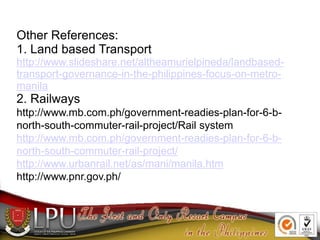 Other References:
1. Land based Transport
http://www.slideshare.net/altheamurielpineda/landbased-
transport-governance-in-the-philippines-focus-on-metro-
manila
2. Railways
http://www.mb.com.ph/government-readies-plan-for-6-b-
north-south-commuter-rail-project/Rail system
http://www.mb.com.ph/government-readies-plan-for-6-b-
north-south-commuter-rail-project/
http://www.urbanrail.net/as/mani/manila.htm
http://www.pnr.gov.ph/
 