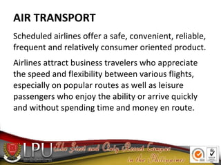AIR TRANSPORT
Scheduled airlines offer a safe, convenient, reliable,
frequent and relatively consumer oriented product.
Airlines attract business travelers who appreciate
the speed and flexibility between various flights,
especially on popular routes as well as leisure
passengers who enjoy the ability or arrive quickly
and without spending time and money en route.
 