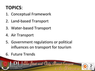 TOPICS:
1. Conceptual Framework
2. Land-based Transport
3. Water-based Transport
4. Air Transport
5. Government regulations or political
influences on transport for tourism
6. Future Trends
 