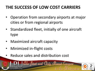 THE SUCCESS OF LOW COST CARRIERS
• Operation from secondary airports at major
cities or from regional airports
• Standardized fleet, initially of one aircraft
type
• Maximized aircraft capacity
• Minimized in-flight costs
• Reduce sales and distribution cost
 