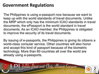 11/14/12
The Philippines is using e-passport now because we want to
keep up with the world standards of travel documents. Unlike
the MRP which only has the minimum ICAO standards in travel
documents, the ePassport is the world standard in travel
documents. As an ICAO member, the Philippines is obligated
to improve the security of its travel documents.
By issuing of e-passports, the Philippines is giving its citizens a
world-class consular service. Other countries will also honor
and accept this kind of passport because of the biometric
technology. More than 60 countries all over the world are
already using e-passports.
Government Regulations
 