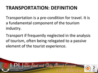 TRANSPORTATION: DEFINITION
Transportation is a pre-condition for travel. It is
a fundamental component of the tourism
industry.
Transport if frequently neglected in the analysis
of tourism, often being relegated to a passive
element of the tourist experience.
 