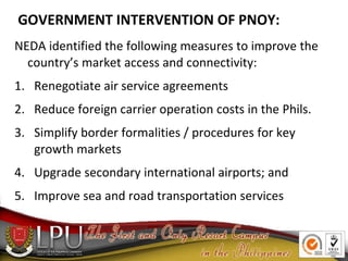 GOVERNMENT INTERVENTION OF PNOY:
NEDA identified the following measures to improve the
country’s market access and connectivity:
1. Renegotiate air service agreements
2. Reduce foreign carrier operation costs in the Phils.
3. Simplify border formalities / procedures for key
growth markets
4. Upgrade secondary international airports; and
5. Improve sea and road transportation services
 