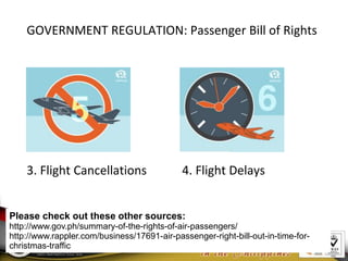 Please check out these other sources:
http://www.gov.ph/summary-of-the-rights-of-air-passengers/
http://www.rappler.com/business/17691-air-passenger-right-bill-out-in-time-for-
christmas-traffic
GOVERNMENT REGULATION: Passenger Bill of Rights
3. Flight Cancellations 4. Flight Delays
 