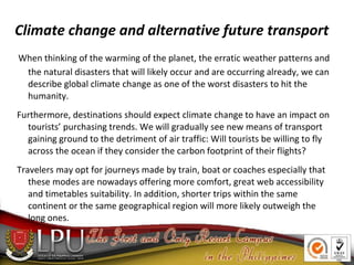 Climate change and alternative future transport
When thinking of the warming of the planet, the erratic weather patterns and
the natural disasters that will likely occur and are occurring already, we can
describe global climate change as one of the worst disasters to hit the
humanity.
Furthermore, destinations should expect climate change to have an impact on
tourists’ purchasing trends. We will gradually see new means of transport
gaining ground to the detriment of air traffic: Will tourists be willing to fly
across the ocean if they consider the carbon footprint of their flights?
Travelers may opt for journeys made by train, boat or coaches especially that
these modes are nowadays offering more comfort, great web accessibility
and timetables suitability. In addition, shorter trips within the same
continent or the same geographical region will more likely outweigh the
long ones.
 