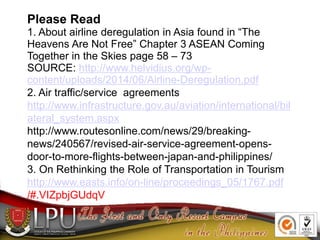 Please Read
1. About airline deregulation in Asia found in “The
Heavens Are Not Free” Chapter 3 ASEAN Coming
Together in the Skies page 58 – 73
SOURCE: http://www.helvidius.org/wp-
content/uploads/2014/06/Airline-Deregulation.pdf
2. Air traffic/service agreements
http://www.infrastructure.gov.au/aviation/international/bil
ateral_system.aspx
http://www.routesonline.com/news/29/breaking-
news/240567/revised-air-service-agreement-opens-
door-to-more-flights-between-japan-and-philippines/
3. On Rethinking the Role of Transportation in Tourism
http://www.easts.info/on-line/proceedings_05/1767.pdf
/#.VIZpbjGUdqV
 