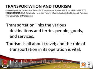 TRANSPORTATION AND TOURISM
Proceedings of the Eastern Asia Society for Transportation Studies, Vol. 5, pp. 1767 - 1777, 2005
EDEN SORUPIA, PhD Candidate from the Faculty of Architecture, Building and Planning
The University of Melbourne
Transportation links the various
destinations and ferries people, goods,
and services.
Tourism is all about travel; and the role of
transportation in its operation is vital.
 