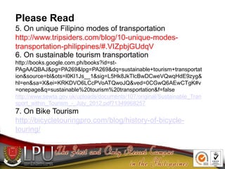 Please Read
5. On unique Filipino modes of transportation
http://www.tripsiders.com/blog/10-unique-modes-
transportation-philippines/#.VIZpbjGUdqV
6. On sustainable tourism transportation
http://books.google.com.ph/books?id=st-
PAgAAQBAJ&pg=PA269&lpg=PA269&dq=sustainable+tourism+transportat
ion&source=bl&ots=l0KI1Js__1&sig=L5Hk8JkTlcBwDCweVQwqHdE9zyg&
hl=en&sa=X&ei=KRKDVO6LCcPVoATQwoJQ&ved=0CGwQ6AEwCTgK#v
=onepage&q=sustainable%20tourism%20transportation&f=false
http://www.sewta.gov.uk/uploads/documents/107/original/Sustainable_Tran
sport_within_Tourism_-_July_2012.pdf?1349968257
7. On Bike Tourism
http://bicycletouringpro.com/blog/history-of-bicycle-
touring/
 