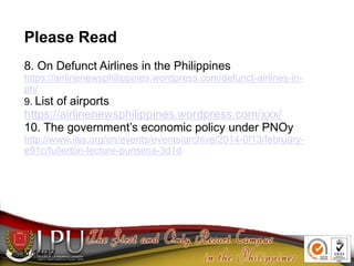 11/14/12
Please Read
8. On Defunct Airlines in the Philippines
https://airlinenewsphilippines.wordpress.com/defunct-airlines-in-
ph/
9. List of airports
https://airlinenewsphilippines.wordpress.com/xxx/
10. The government’s economic policy under PNOy
http://www.iiss.org/en/events/events/archive/2014-0f13/february-
e91c/fullerton-lecture-purisima-3d1d
 