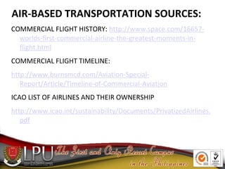 AIR-BASED TRANSPORTATION SOURCES:
COMMERCIAL FLIGHT HISTORY: http://www.space.com/16657-
worlds-first-commercial-airline-the-greatest-moments-in-
flight.html
COMMERCIAL FLIGHT TIMELINE:
http://www.burnsmcd.com/Aviation-Special-
Report/Article/Timeline-of-Commercial-Aviation
ICAO LIST OF AIRLINES AND THEIR OWNERSHIP
http://www.icao.int/sustainability/Documents/PrivatizedAirlines.
pdf
 