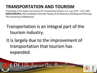 TRANSPORTATION AND TOURISM
Proceedings of the Eastern Asia Society for Transportation Studies, Vol. 5, pp. 1767 - 1777, 2005
EDEN SORUPIA, PhD Candidate from the Faculty of Architecture, Building and Planning
The University of Melbourne
Transportation is an integral part of the
tourism industry.
It is largely due to the improvement of
transportation that tourism has
expanded.
 