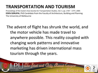 TRANSPORTATION AND TOURISM
Proceedings of the Eastern Asia Society for Transportation Studies, Vol. 5, pp. 1767 - 1777, 2005
EDEN SORUPIA, PhD Candidate from the Faculty of Architecture, Building and Planning
The University of Melbourne
The advent of flight has shrunk the world, and
the motor vehicle has made travel to
anywhere possible. This reality coupled with
changing work patterns and innovative
marketing has driven international mass
tourism through the years.
 