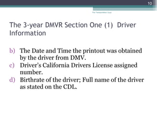 The 3-year DMVR Section One (1)  Driver Information The Date and Time the printout was obtained by the driver from DMV. Driver’s California Drivers License assigned number. Birthrate of the driver; Full name of the driver as stated on the CDL.  The Transportation Guys 