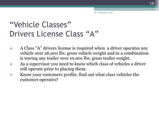 “ Vehicle Classes”  Drivers License Class “A” A Class “A” drivers license is required when  a driver operates any vehicle over 26,001 lbs. gross vehicle weight and in a combination is towing any trailer over 10,001 lbs. gross trailer weight. As a supervisor you need to know which class of vehicles a driver will operate prior to placing them. Know your customers profile, find out what class vehicles the customer operates?  The Transportation Guys 