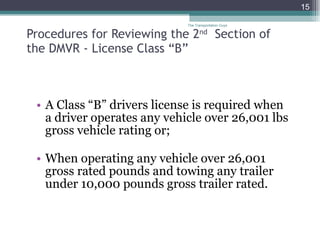 Procedures for Reviewing the 2 nd   Section of    the DMVR - License Class “B” A Class “B” drivers license is required when  a driver operates any vehicle over 26,001 lbs gross vehicle rating or; When operating any vehicle over 26,001 gross rated pounds and towing any trailer under 10,000 pounds gross trailer rated.  The Transportation Guys 