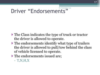 Driver “Endorsements” The Class indicates the type of truck or tractor the driver is allowed to operate. The endorsements identify what type of trailers the driver is allowed to pull/tow behind the class of vehicle licensed to operate. The endorsements issued are; T,N,H,X The Transportation Guys 