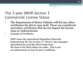 The 3-year DMVR Section 3  Commercial License Status The Department of Motor Vehicles will list any other certificates the driver may hold. These are considered secondary certificates that do not impact the license class or endorsements . Example of Certificate:  DMV issues the Agricultural Hazardous Materials Endorsement DL-267 to class “C” driver’s who transport agricultural haz mat like diesel tanks from the farm to the filed within 100 miles.  This is not  an endorsement or class its just a certificate.  The Transportation Guys 