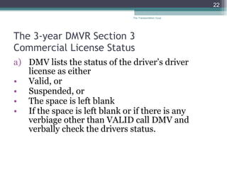 The 3-year DMVR Section 3  Commercial License Status DMV lists the status of the driver’s driver license as either Valid, or Suspended, or  The space is left blank If the space is left blank or if there is any verbiage other than VALID call DMV and verbally check the drivers status. The Transportation Guys 