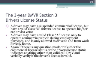 The 3-year DMVR Section 3  Drivers License Status A driver may have a suspended commercial license, but have a valid class “C” drivers license to operate his/her car or visa versa  A driver may have a valid Class “A” license only to operate commercial vehicle during employment purposes, and is only allowed to drive to and from work directly home. Again if there is any question mark or if either the commercial license status or the drivers license status indicates anything other than valid call DMV and verbally verify if the driver’s license is valid. The Transportation Guys 