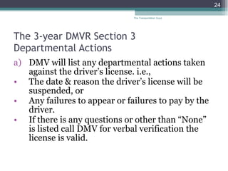 The 3-year DMVR Section 3  Departmental Actions DMV will list any departmental actions taken against the driver’s license. i.e., The date & reason the driver’s license will be suspended, or Any failures to appear or failures to pay by the driver. If there is any questions or other than “None” is listed call DMV for verbal verification the license is valid. The Transportation Guys 