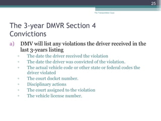 The 3-year DMVR Section 4  Convictions  DMV will list any violations the driver received in the last 3-years listing  The date the driver received the violation  The date the driver was convicted of the violation. The actual vehicle code or other state or federal codes the driver violated  The court docket number. Disciplinary actions The court assigned to the violation  The vehicle license number.  The Transportation Guys 