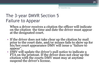The 3-year DMVR Section 5  Failure to Appear  When a driver receives a citation the officer will indicate on the citation  the time and date the driver must appear at the designated court. If the driver does not take clear up the citation by mail prior to the court date, and/or misses fails to show up for his/her court appearance DMV will issue a “failure to appear”. DMV will update the driver’s pull notice to indicate a FTA on the printout. If the driver does not clear up the citation with the courts DMV must may at anytime suspend the driver’s license.  The Transportation Guys 
