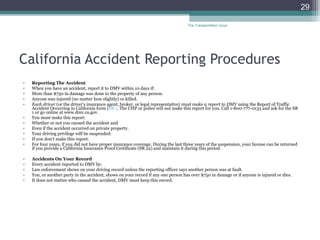 California Accident Reporting Procedures Reporting The Accident When you have an accident, report it to DMV within 10 days if: More than $750 in damage was done to the property of any person.  Anyone was injured (no matter how slightly) or killed.  Each driver  (or the driver’s insurance agent, broker, or legal representative)  must make a report to DMV  using the Report of Traffic Accident Occurring in California form ( SR 1 . The CHP or police will not make this report for you. Call 1-800-777-0133 and ask for the SR 1 or go online at www.dmv.ca.gov. You must make this report: Whether or not you caused the accident and  Even if the accident occurred on private property.  Your driving privilege will be suspended: If you don’t make this report.  For four years, if you did not have proper insurance coverage. During the last three years of the suspension, your license can be returned if you provide a California Insurance Proof Certificate (SR 22) and maintain it during this period.  Accidents On Your Record  Every accident reported to DMV by: Law enforcement shows on your driving record unless the reporting officer says another person was at fault.  You, or another party in the accident, shows on your record if any one person has over $750 in damage or if anyone is injured or dies.  It does not matter who caused the accident, DMV must keep this record. The Transportation Guys 