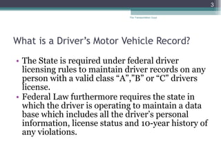 What is a Driver’s Motor Vehicle Record? The State is required under federal driver licensing rules to maintain driver records on any person with a valid class “A”,”B” or “C” drivers license. Federal Law furthermore requires the state in which the driver is operating to maintain a data base which includes all the driver’s personal information, license status and 10-year history of any violations. The Transportation Guys 