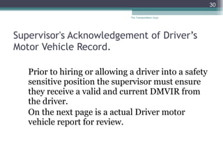 Supervisor's Acknowledgement of Driver’s Motor Vehicle Record. Prior to hiring or allowing a driver into a safety sensitive position the supervisor must ensure they receive a valid and current DMVIR from the driver.  On the next page is a actual Driver motor vehicle report for review.  The Transportation Guys 