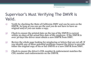 Supervisor’s Must Verifying The DMVR is Valid. Verify by checking the State of California DMV seal can be seen on the DMVR. As long as you can see the seal you do not have to have an original and/or you can make a copy. Check to ensure the printed date on the top of the DMVR is current within 30-days of the actual hire date of the employee. If the DMVR is over 30-days the driver must obtain a new DMVR from DMV.  Review the whole page looking for misplacing or letters that are cut off. If you identify any of these potential problems request the driver to provide either the original copy of his or her DMVR or a new DMVR from DMV. Check to ensure the driver’s CDL number & endorsement matches the CDL number and endorsements on the DMVR. The Transportation Guys 