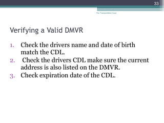 Verifying a Valid DMVR Check the drivers name and date of birth match the CDL.  Check the drivers CDL make sure the current address is also listed on the DMVR.  Check expiration date of the CDL. The Transportation Guys 