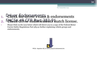 Driver Endorsements  FMCSA 49 CFR Part 383.91  Check the driver’s class & endorsements Check driver endorsements match license. Please Click on the icon below which will direct you to a copy of the Federal Motor Carrier Safety Regulations Part 383.91 further explaining vehicle groups and endorsements. The Transportation Guys 