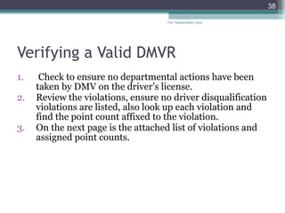 Verifying a Valid DMVR Check to ensure no departmental actions have been taken by DMV on the driver’s license. Review the violations, ensure no driver disqualification violations are listed, also look up each violation and find the point count affixed to the violation.  On the next page is the attached list of violations and assigned point counts. The Transportation Guys 