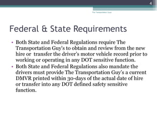 Federal & State Requirements Both State and Federal Regulations require The Transportation Guy's to obtain and review from the new hire or  transfer the driver’s motor vehicle record prior to working or operating in any DOT sensitive function.  Both State and Federal Regulations also mandate the drivers must provide The Transportation Guy’s a current DMVR printed within 30-days of the actual date of hire or transfer into any DOT defined safety sensitive function.  The Transportation Guys 
