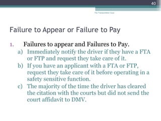 Failure to Appear or Failure to Pay Failures to appear and Failures to Pay. Immediately notify the driver if they have a FTA or FTP and request they take care of it.  If you have an applicant with a FTA or FTP, request they take care of it before operating in a safety sensitive function.  The majority of the time the driver has cleared the citation with the courts but did not send the court affidavit to DMV. The Transportation Guys 