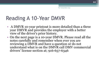 Reading A 10-Year DMVR A DMVR 10-year printout is more detailed than a three year DMVR and provides the employer with a better view of the driver’s prior history.  On the next page is a 10-year DMVR. Please read all the notes carefully and remember when ever you are reviewing a DMVR and have a question or do not understand what is on the DMVR call DMV commercial drivers’ license section at; 916-657-6346  The Transportation Guys 