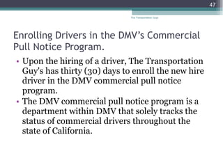 Enrolling Drivers in the DMV’s Commercial Pull Notice Program. Upon the hiring of a driver, The Transportation Guy's has thirty (30) days to enroll the new hire driver in the DMV commercial pull notice program. The DMV commercial pull notice program is a department within DMV that solely tracks the status of commercial drivers throughout the state of California.  The Transportation Guys 