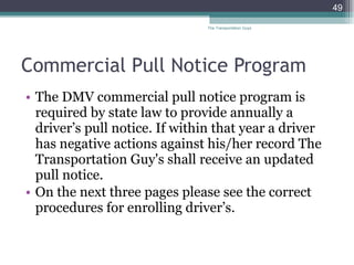 Commercial Pull Notice Program The DMV commercial pull notice program is required by state law to provide annually a driver’s pull notice. If within that year a driver has negative actions against his/her record The Transportation Guy's shall receive an updated pull notice.  On the next three pages please see the correct procedures for enrolling driver’s. The Transportation Guys 