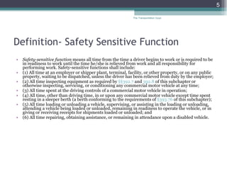 Definition- Safety Sensitive Function Safety-sensitive function  means all time from the time a driver begins to work or is required to be in readiness to work until the time he/she is relieved from work and all responsibility for performing work. Safety-sensitive functions shall include: (1) All time at an employer or shipper plant, terminal, facility, or other property, or on any public property, waiting to be dispatched, unless the driver has been relieved from duty by the employer; (2) All time inspecting equipment as required by  §§392.7  and  392.8  of this subchapter or otherwise inspecting, servicing, or conditioning any commercial motor vehicle at any time; (3) All time spent at the driving controls of a commercial motor vehicle in operation; (4) All time, other than driving time, in or upon any commercial motor vehicle except time spent resting in a sleeper berth (a berth conforming to the requirements of  §393.76  of this subchapter); (5) All time loading or unloading a vehicle, supervising, or assisting in the loading or unloading, attending a vehicle being loaded or unloaded, remaining in readiness to operate the vehicle, or in giving or receiving receipts for shipments loaded or unloaded; and (6) All time repairing, obtaining assistance, or remaining in attendance upon a disabled vehicle. The Transportation Guys 