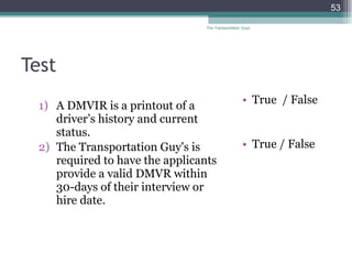 Test A DMVIR is a printout of a driver’s history and current status. The Transportation Guy's is required to have the applicants provide a valid DMVR within 30-days of their interview or hire date.  True  / False  True / False The Transportation Guys 