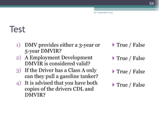 Test DMV provides either a 3-year or 5-year DMVIR? A Employment Development DMVIR is considered valid? If the Driver has a Class A only can they pull a gasoline tanker? It is advised that you have both copies of the drivers CDL and DMVIR? True / False True / False  True / False True / False The Transportation Guys 
