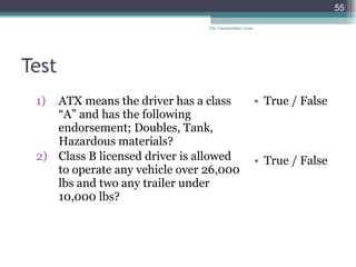 Test ATX means the driver has a class “A” and has the following endorsement; Doubles, Tank, Hazardous materials? Class B licensed driver is allowed to operate any vehicle over 26,000 lbs and two any trailer under 10,000 lbs?   True / False True / False The Transportation Guys 