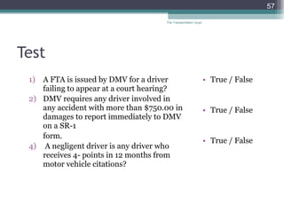 Test A FTA is issued by DMV for a driver failing to appear at a court hearing? DMV requires any driver involved in any accident with more than $750.00 in damages to report immediately to DMV on a SR-1  form. A negligent driver is any driver who receives 4- points in 12 months from motor vehicle citations? True / False True / False True / False The Transportation Guys 