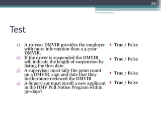 Test A 10-year DMVIR provides the employer with more information than a 3-year DMVIR. If the driver is suspended the DMVIR will indicate the length of suspension by listing the thru date. A supervisor must tally the point count on a DMVIR, sign and date that they furthermore reviewed the DMVIR A Supervisor must enroll a new applicant in the DMV Pull Notice Program within 30-days? True / False  True / False True / False True / False The Transportation Guys 