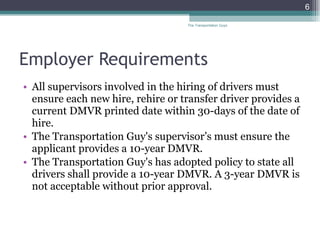 Employer Requirements All supervisors involved in the hiring of drivers must ensure each new hire, rehire or transfer driver provides a current DMVR printed date within 30-days of the date of hire. The Transportation Guy's supervisor’s must ensure the applicant provides a 10-year DMVR.  The Transportation Guy's has adopted policy to state all drivers shall provide a 10-year DMVR. A 3-year DMVR is not acceptable without prior approval. The Transportation Guys 