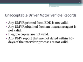 Unacceptable Driver Motor Vehicle Records Any DMVR printed from EDD is not valid. Any DMVR obtained from an insurance agent is not valid. Illegible copies are not valid. Any DMV report that are not dated within 30-days of the interview process are not valid.  The Transportation Guys 