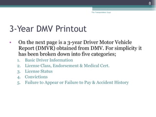 3-Year DMV Printout On the next page is a 3-year Driver Motor Vehicle Report (DMVR) obtained from DMV. For simplicity it has been broken down into five categories; Basic Driver Information  License Class, Endorsement & Medical Cert. License Status  Convictions  Failure to Appear or Failure to Pay & Accident History The Transportation Guys 