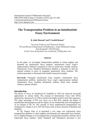 International Journal of Mathematics Research.
ISSN 0976-5840 Volume 4, Number 4 (2012), pp. 411-420
© International Research Publication House
http://www.irphouse.com
The Transportation Problem in an Intuitionistic
Fuzzy Environment
R. Jahir Hussain1
and P. Senthil Kumar2
1
Associate Professor and 2
Research Scholar
PG and Research Department of Mathematics, Jamal Mohamed College,
Tiruchirappalli: 620 020 India
E-mail: hssn_jhr@yahoo.com, senthilsoft_5760@yahoo.com
Abstract
In this paper, we investigate transportation problem in which supplies and
demands are intuitionistic fuzzy numbers. Intuitionistic Fuzzy Vogel’s
Approximation Method is proposed to find an initial basic feasible solution.
Intuitionistic Fuzzy Modified Distribution Method is proposed to find the
optimal solution in terms of triangular intuitionistic fuzzy numbers. The
solution procedure is illustrated with suitable numerical example.
Keywords: Triangular intuitionistic fuzzy numbers, intuitionistic fuzzy
transportation problem, intuitionistic fuzzy vogel’s approximation method,
intuitionistic fuzzy modified distribution method, initial basic feasible
solution, optimal solution.
Introduction
The theory of fuzzy set introduced by Zadeh[8] in 1965 has achieved successful
applications in various fields. The concept of Intuitionistic Fuzzy Sets (IFSs)
proposed by Atanassov[1] in 1986 is found to be highly useful to deal with vagueness.
The major advantage of IFS over fuzzy set is that IFSs separate the degree of
membership (belongingness) and the degree of non membership (non belongingness)
of an element in the set .The concept of fuzzy mathematical programming was
introduced by Tanaka et al in 1947 the frame work of fuzzy decision of Bellman and
Zadeh[2].
In [4], Nagoor Gani et al presented a two stage cost minimizing fuzzy
transportation problem in which supplies and demands are trapezoidal fuzzy number.
In [7], Stephen Dinager et al investigated fuzzy transportation problem with the aid of
trapezoidal fuzzy numbers. In[6], Pandian.P and Natarajan.G presented a new
 